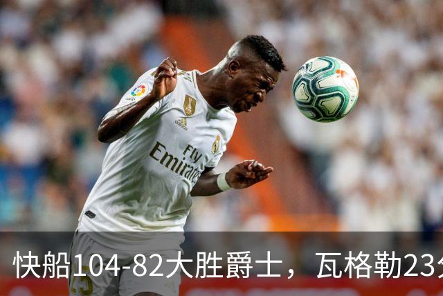 快船104-82大胜爵士，瓦格勒23分&单节18分，彼得森23分