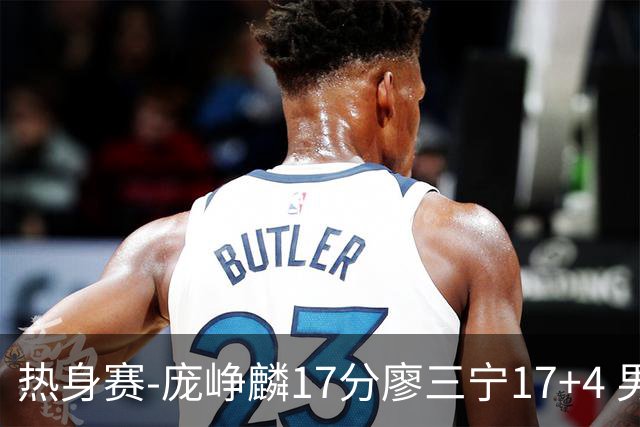 热身赛-庞峥麟17分廖三宁17+4 男篮遭FMP拉德尼基绝杀