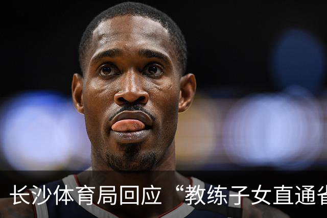长沙体育局回应“教练子女直通省运会”：“集训”不是“试训”，两名运动员并未直通